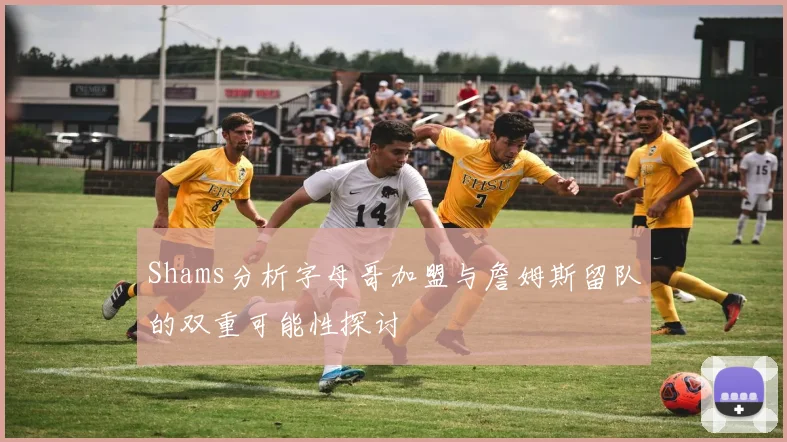 Shams分析字母哥加盟与詹姆斯留队的双重可能性探讨