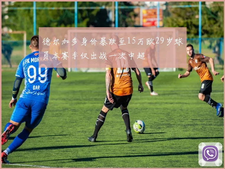 德尔加多身价暴跌至15万欧29岁球员本赛季仅出战一次中超