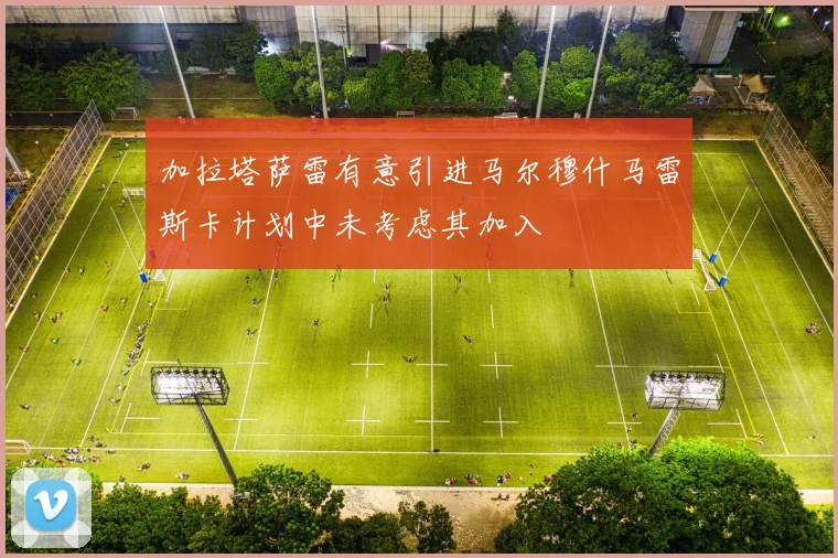 加拉塔萨雷有意引进马尔穆什马雷斯卡计划中未考虑其加入