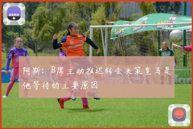 阿斯：B席主动推迟转会决策皇马是他等待的主要原因