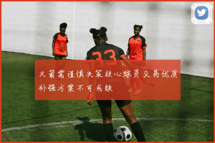 火箭需谨慎决策核心球员交易优质补强方案不可或缺