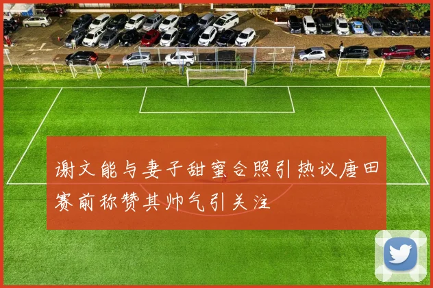 谢文能与妻子甜蜜合照引热议唐田赛前称赞其帅气引关注