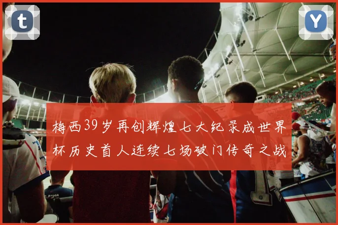 梅西39岁再创辉煌七大纪录成世界杯历史首人连续七场破门传奇之战