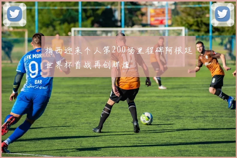 梅西迎来个人第200场里程碑阿根廷世界杯首战再创辉煌