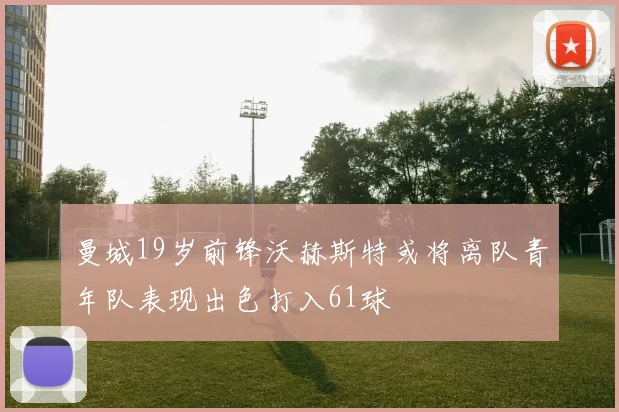 曼城19岁前锋沃赫斯特或将离队青年队表现出色打入61球