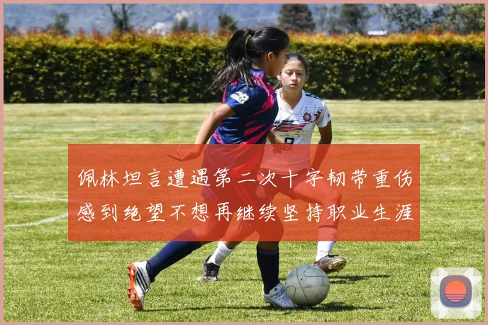 佩林坦言遭遇第二次十字韧带重伤感到绝望不想再继续坚持职业生涯
