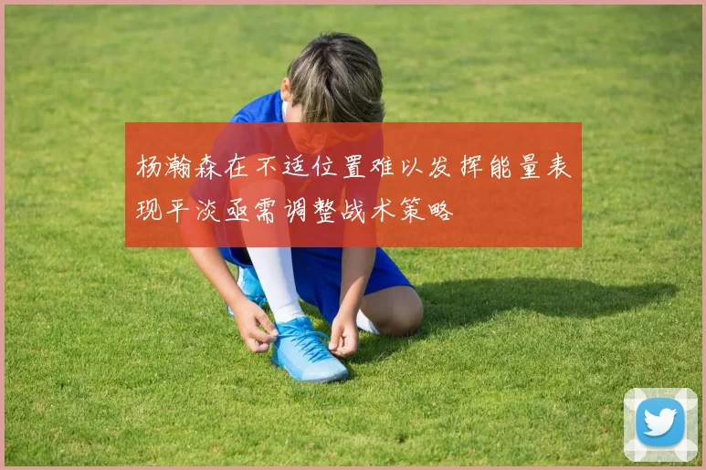 杨瀚森在不适位置难以发挥能量表现平淡亟需调整战术策略