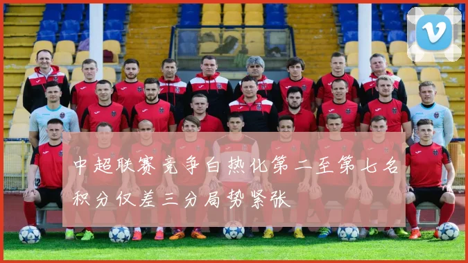 中超联赛竞争白热化第二至第七名积分仅差三分局势紧张