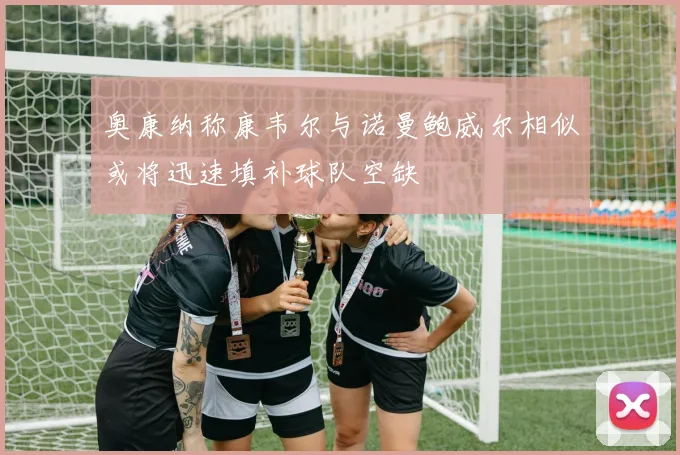 奥康纳称康韦尔与诺曼鲍威尔相似或将迅速填补球队空缺