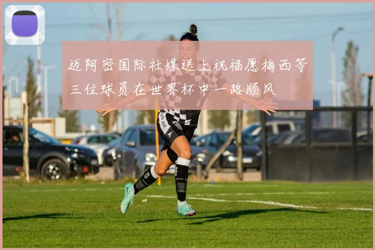 迈阿密国际社媒送上祝福愿梅西等三位球员在世界杯中一路顺风