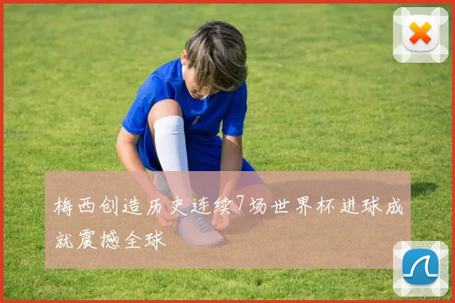 梅西创造历史连续7场世界杯进球成就震撼全球