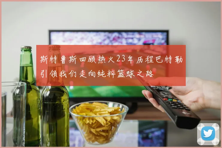 斯特鲁斯回顾热火23年历程巴特勒引领我们走向纯粹篮球之路