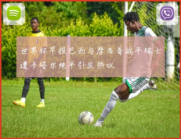 世界杯早报巴西与摩洛哥战平瑞士遭卡塔尔绝平引发热议