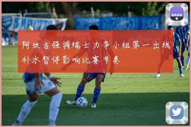 阿坎吉强调瑞士力争小组第一出线补水暂停影响比赛节奏