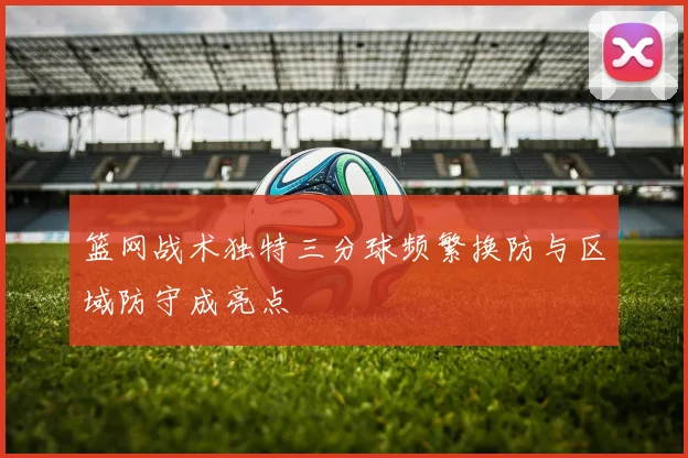 篮网战术独特三分球频繁换防与区域防守成亮点