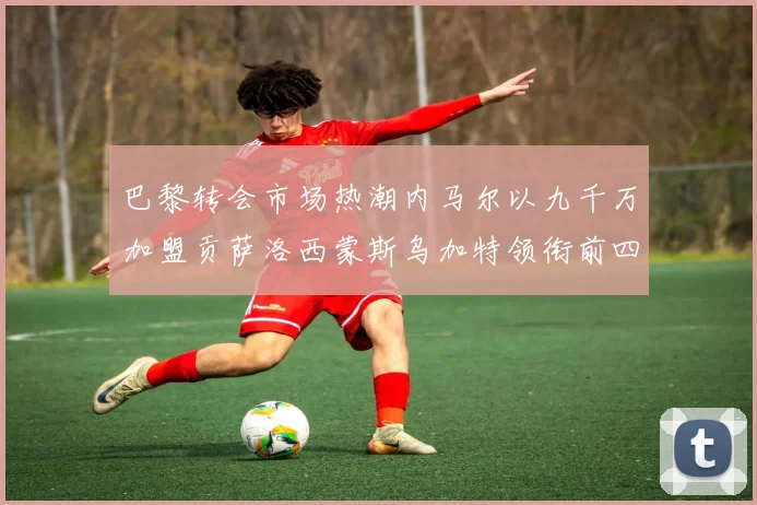 巴黎转会市场热潮内马尔以九千万加盟贡萨洛西蒙斯乌加特领衔前四