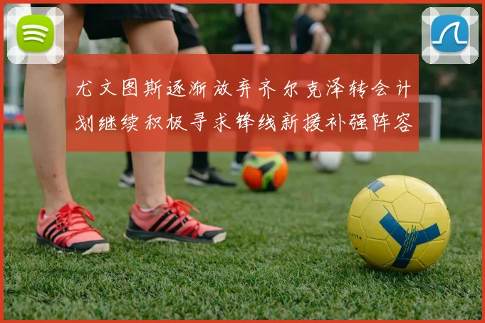 尤文图斯逐渐放弃齐尔克泽转会计划继续积极寻求锋线新援补强阵容