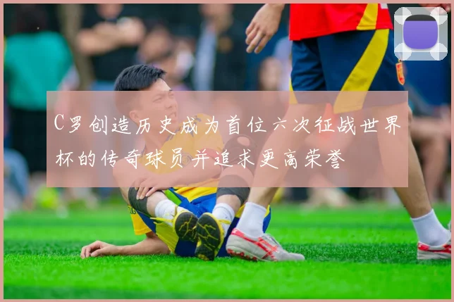 C罗创造历史成为首位六次征战世界杯的传奇球员并追求更高荣誉