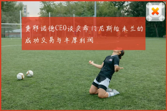 费耶诺德CEO谈卖希门尼斯给米兰的成功交易与丰厚利润