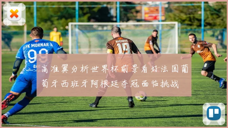 高准翼分析世界杯前景看好法国葡萄牙西班牙阿根廷夺冠面临挑战