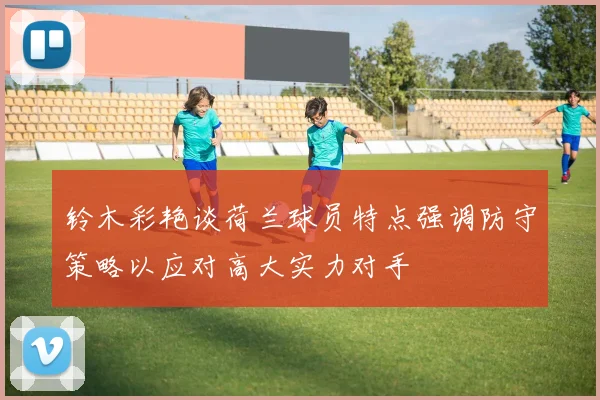 铃木彩艳谈荷兰球员特点强调防守策略以应对高大实力对手