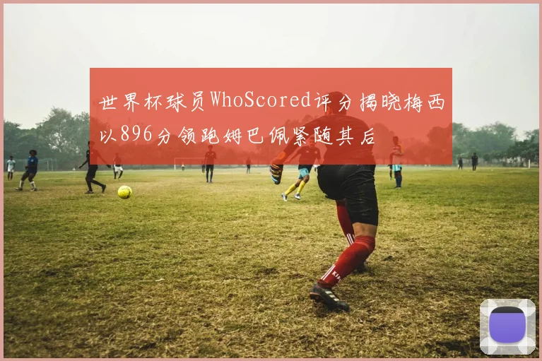 世界杯球员WhoScored评分揭晓梅西以896分领跑姆巴佩紧随其后