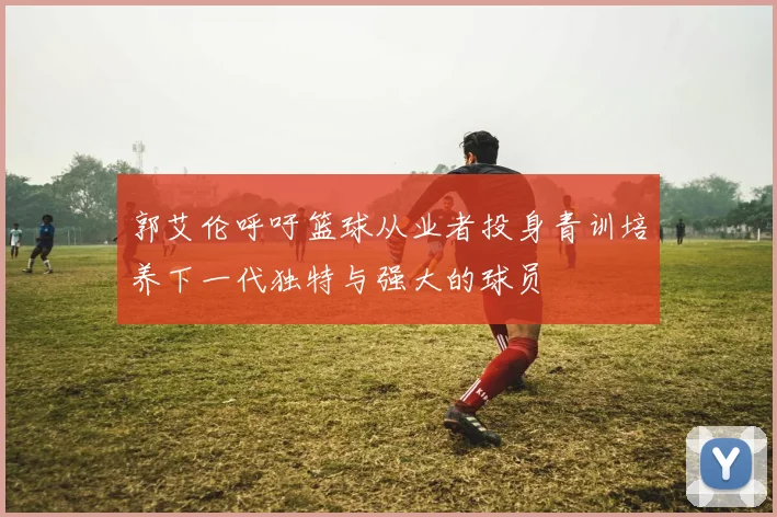 郭艾伦呼吁篮球从业者投身青训培养下一代独特与强大的球员