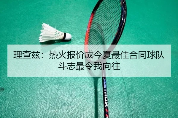 理查兹：热火报价成今夏最佳合同球队斗志最令我向往